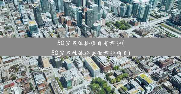 50岁男体检项目有哪些(50岁男性体检要做哪些项目)