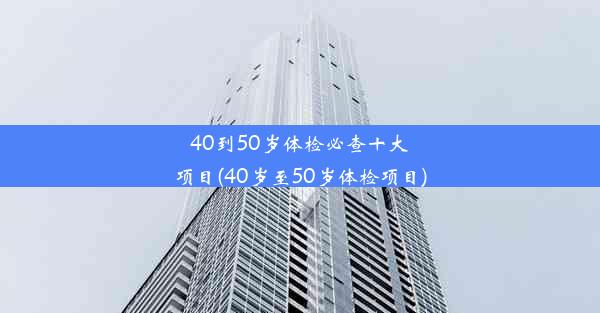 40到50岁体检必查十大项目(40岁至50岁体检项目)