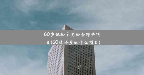 60岁体检主要检查哪些项目(60体检岁做什么项目)