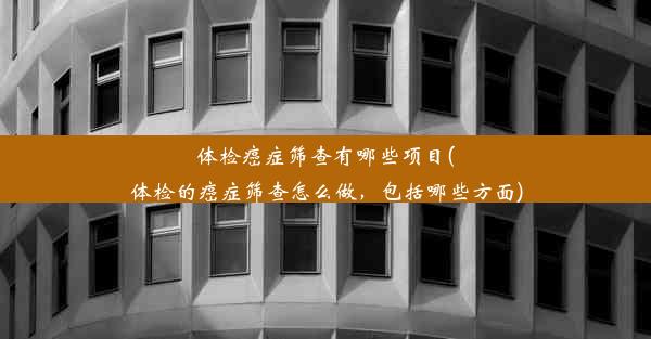 体检癌症筛查有哪些项目(体检的癌症筛查怎么做，包括哪些方面)