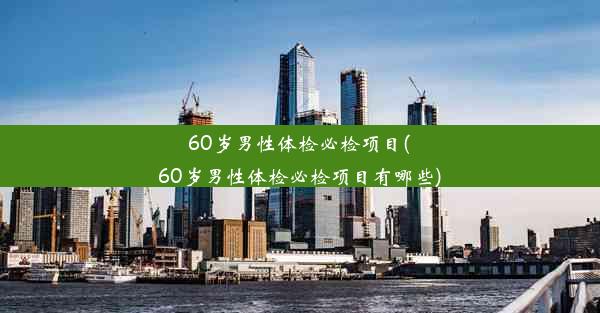 60岁男性体检必检项目(60岁男性体检必检项目有哪些)