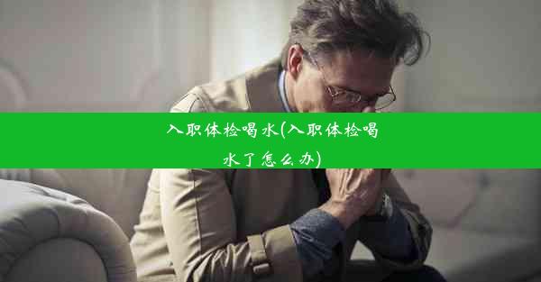 入职体检喝水(入职体检喝水了怎么办)