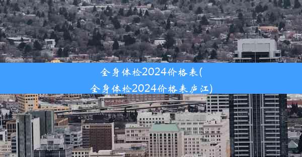 全身体检2024价格表(全身体检2024价格表庐江)