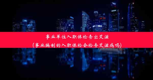 事业单位入职体检查出艾滋(事业编制的入职体检会检查艾滋病吗)