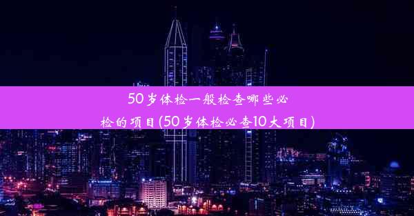 50岁体检一般检查哪些必检的项目(50岁体检必查10大项目)