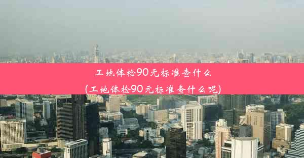 工地体检90元标准查什么(工地体检90元标准查什么呢)