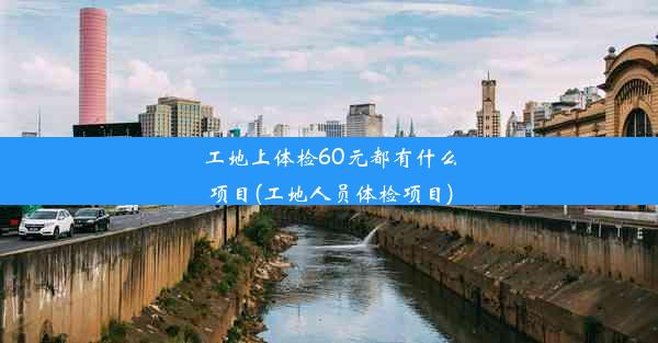 工地上体检60元都有什么项目(工地人员体检项目)