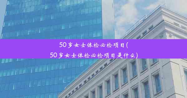 50岁女士体检必检项目(50岁女士体检必检项目是什么)