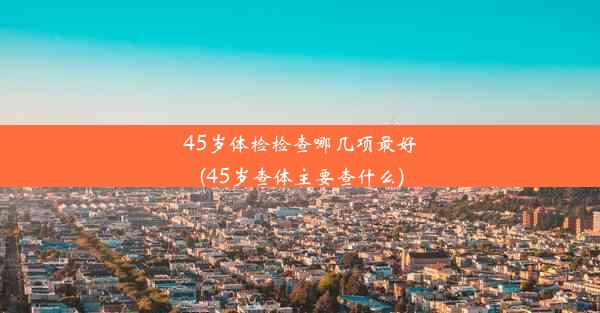 45岁体检检查哪几项最好(45岁查体主要查什么)