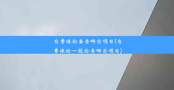 自费体检要查哪些项目(自费体检一般检查哪些项目)