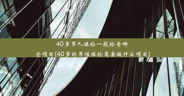 40岁男人体检一般检查哪些项目(40岁的男性体检需要做什么项目)