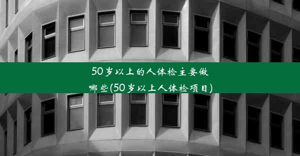 50岁以上的人体检主要做哪些(50岁以上人体检项目)