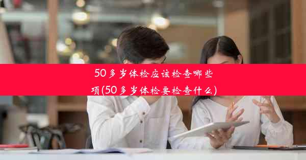 50多岁体检应该检查哪些项(50多岁体检要检查什么)