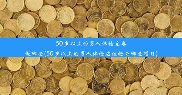 50岁以上的男人体检主要做哪些(50岁以上的男人体检应该检查哪些项目)