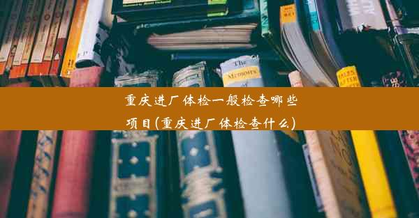 重庆进厂体检一般检查哪些项目(重庆进厂体检查什么)