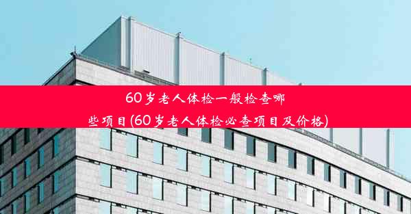 60岁老人体检一般检查哪些项目(60岁老人体检必查项目及价格)