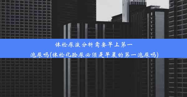 体检尿液分析需要早上第一泡尿吗(体检化验尿必须是早晨的第一泡尿吗)