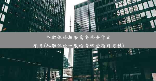 入职体检报告需要检查什么项目(入职体检一般检查哪些项目男性)