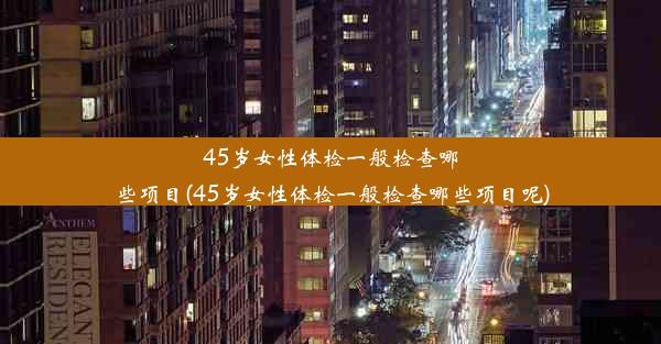 45岁女性体检一般检查哪些项目(45岁女性体检一般检查哪些项目呢)