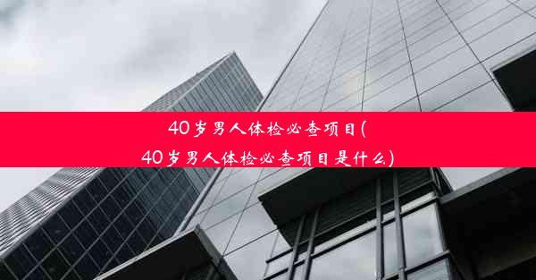 40岁男人体检必查项目(40岁男人体检必查项目是什么)