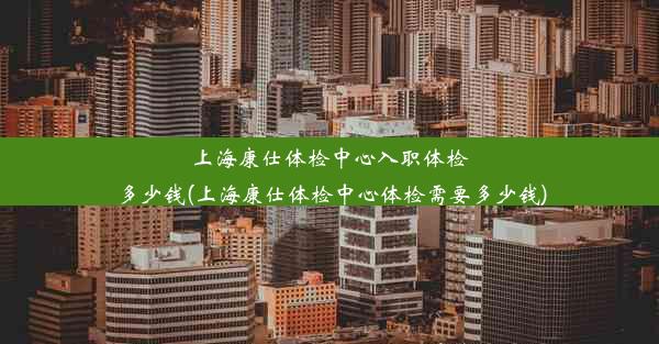 上海康仕体检中心入职体检多少钱(上海康仕体检中心体检需要多少钱)