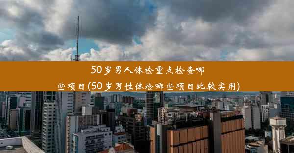 50岁男人体检重点检查哪些项目(50岁男性体检哪些项目比较实用)