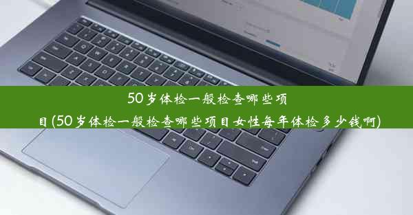 50岁体检一般检查哪些项目(50岁体检一般检查哪些项目女性每年体检多少钱啊)