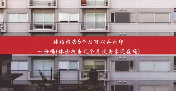 体检报告6个月可以再打印一份吗(体检报告几个月没去拿还在吗)