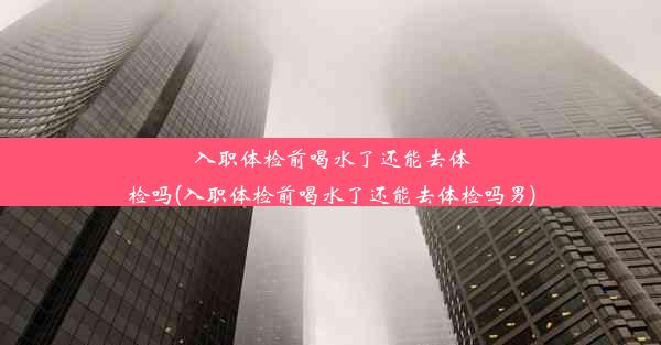 入职体检前喝水了还能去体检吗(入职体检前喝水了还能去体检吗男)