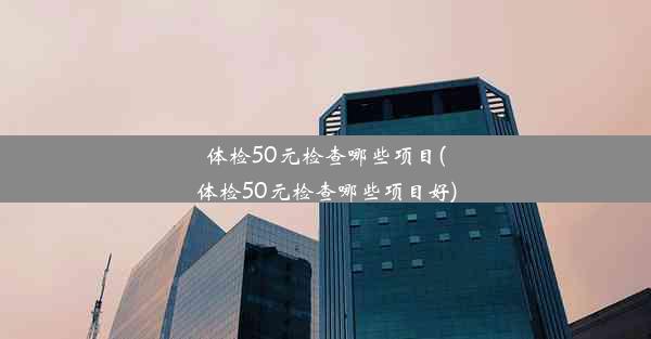 体检50元检查哪些项目(体检50元检查哪些项目好)