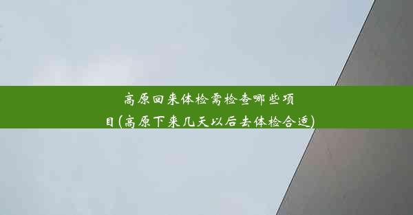 高原回来体检需检查哪些项目(高原下来几天以后去体检合适)