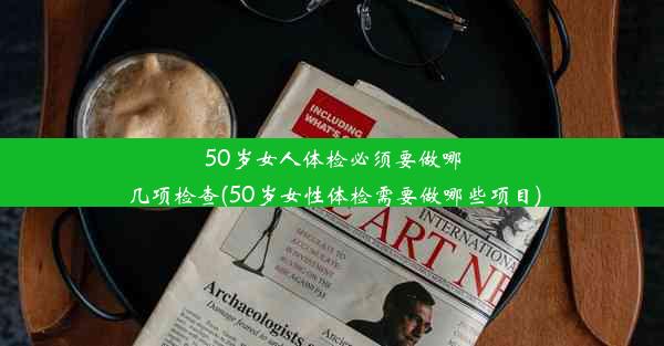 50岁女人体检必须要做哪几项检查(50岁女性体检需要做哪些项目)