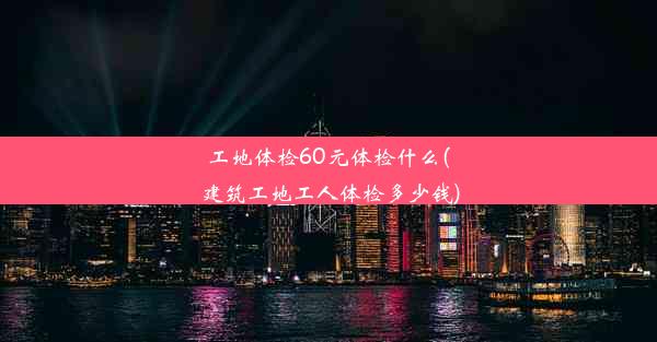 工地体检60元体检什么(建筑工地工人体检多少钱)