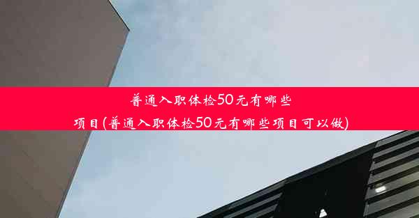 普通入职体检50元有哪些项目(普通入职体检50元有哪些项目可以做)