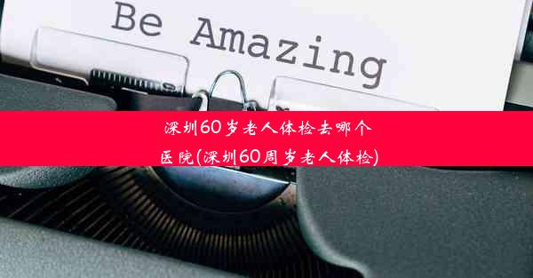 深圳60岁老人体检去哪个医院(深圳60周岁老人体检)