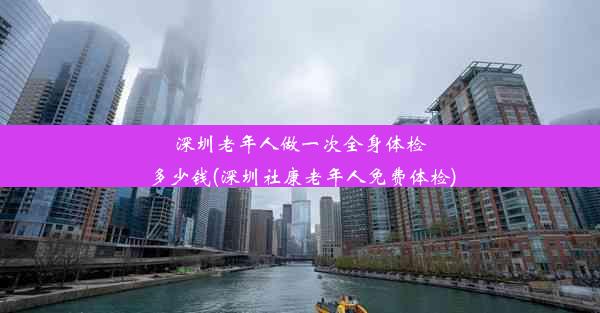 深圳老年人做一次全身体检多少钱(深圳社康老年人免费体检)