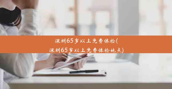 深圳65岁以上免费体检(深圳65岁以上免费体检地点)