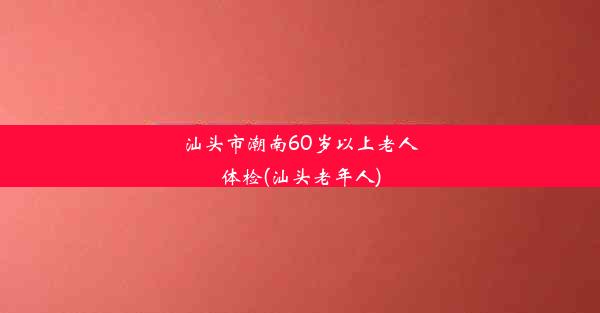 汕头市潮南60岁以上老人体检(汕头老年人)