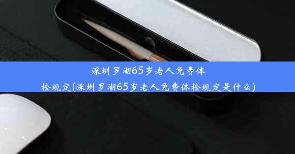 深圳罗湖65岁老人免费体检规定(深圳罗湖65岁老人免费体检规定是什么)