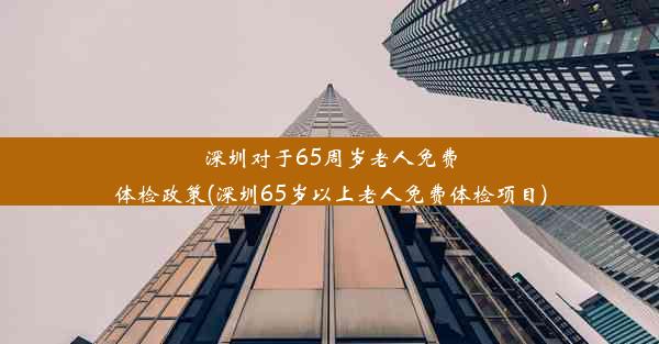 深圳对于65周岁老人免费体检政策(深圳65岁以上老人免费体检项目)