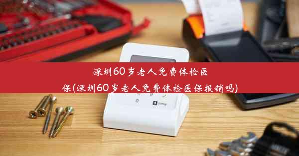 深圳60岁老人免费体检医保(深圳60岁老人免费体检医保报销吗)