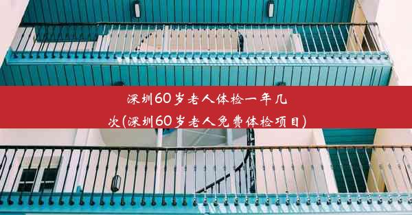 深圳60岁老人体检一年几次(深圳60岁老人免费体检项目)