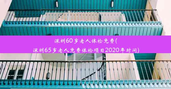 深圳60岁老人体检免费(深圳65岁老人免费体检项目2020年时间)