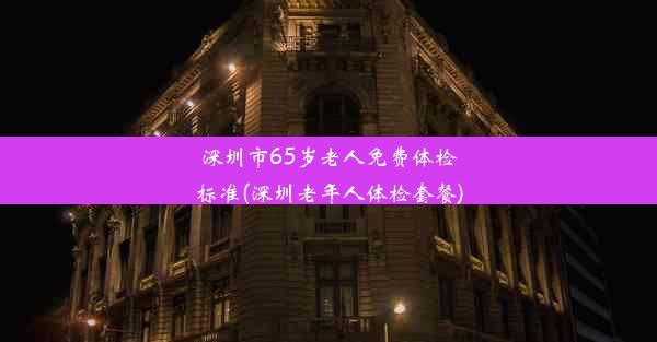 深圳市65岁老人免费体检标准(深圳老年人体检套餐)