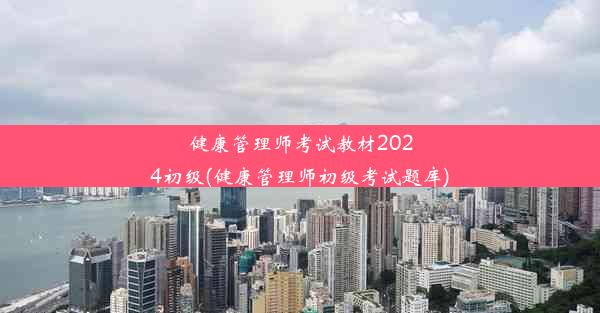 健康管理师考试教材2024初级(健康管理师初级考试题库)