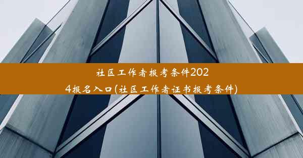 社区工作者报考条件2024报名入口(社区工作者证书报考条件)