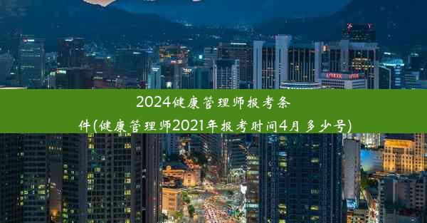 2024健康管理师报考条件(健康管理师2021年报考时间4月多少号)