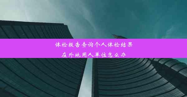 体检报告查询个人体检结果在外地用人单位怎么办